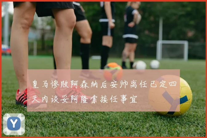 皇马惨败阿森纳后安帅离任已定四天内谈妥阿隆索接任事宜