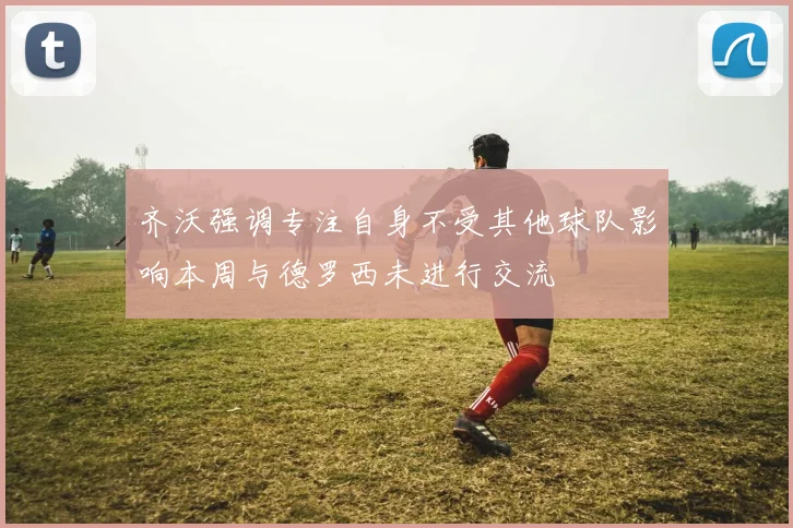 齐沃强调专注自身不受其他球队影响本周与德罗西未进行交流