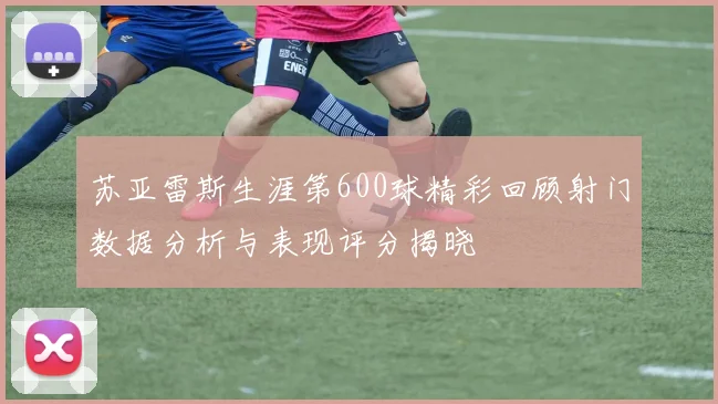 苏亚雷斯生涯第600球精彩回顾射门数据分析与表现评分揭晓