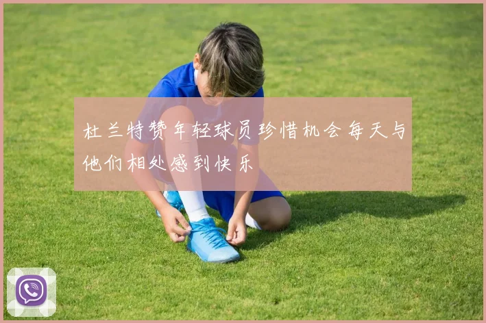 杜兰特赞年轻球员珍惜机会每天与他们相处感到快乐