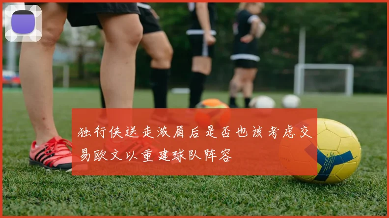 独行侠送走浓眉后是否也该考虑交易欧文以重建球队阵容