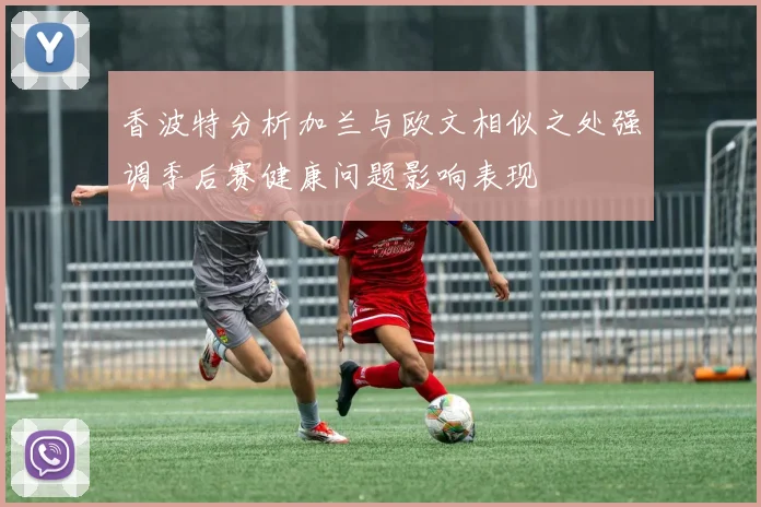 香波特分析加兰与欧文相似之处强调季后赛健康问题影响表现