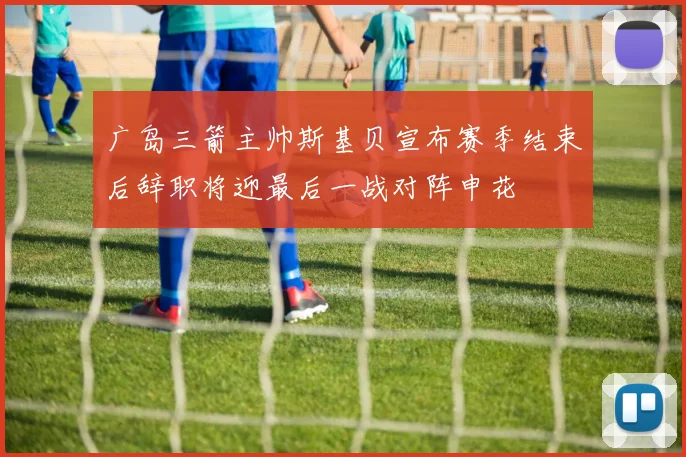 广岛三箭主帅斯基贝宣布赛季结束后辞职将迎最后一战对阵申花
