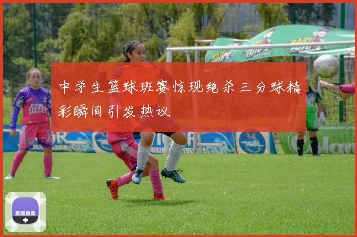 中学生篮球班赛惊现绝杀三分球精彩瞬间引发热议