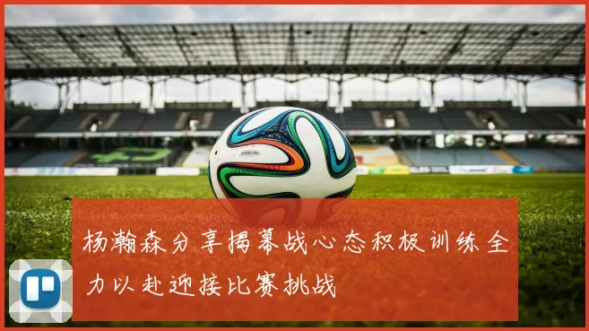 杨瀚森分享揭幕战心态积极训练全力以赴迎接比赛挑战
