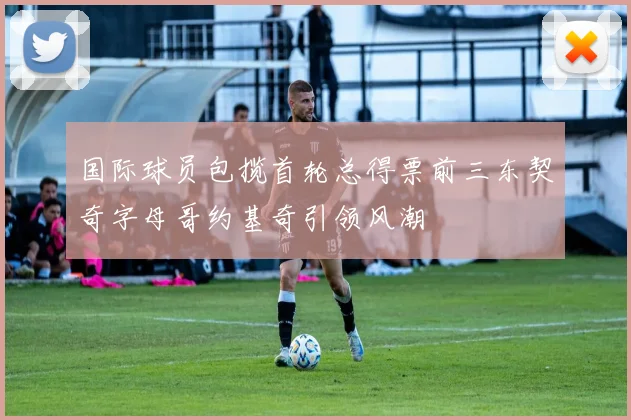 国际球员包揽首轮总得票前三东契奇字母哥约基奇引领风潮
