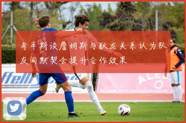 考辛斯谈詹姆斯与狄龙关系认为队友间默契会提升合作效果