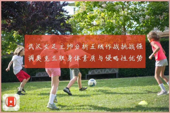武汉女足主帅分析五线作战挑战强调奥克兰联身体素质与侵略性优势