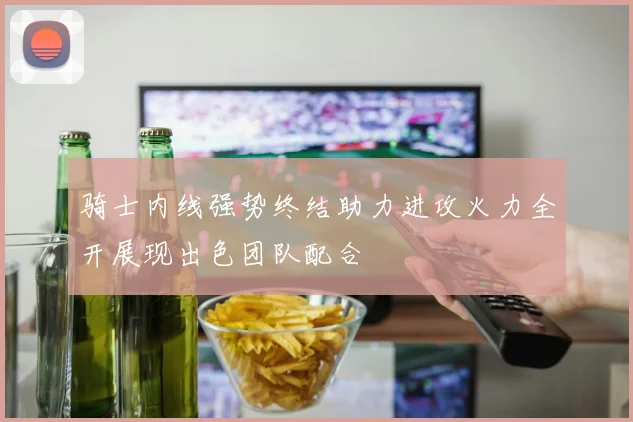 骑士内线强势终结助力进攻火力全开展现出色团队配合