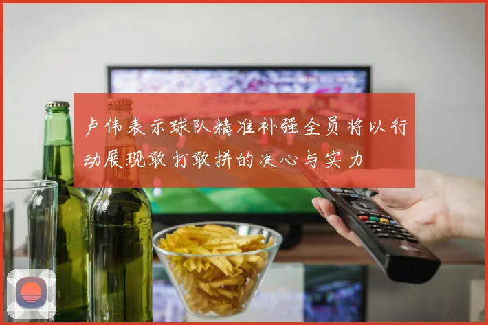 卢伟表示球队精准补强全员将以行动展现敢打敢拼的决心与实力