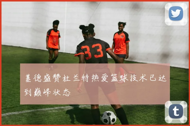 基德盛赞杜兰特热爱篮球技术已达到巅峰状态