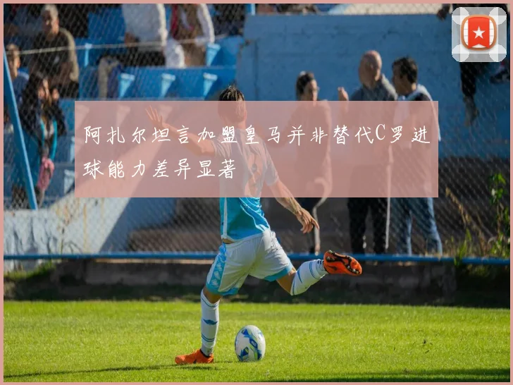 阿扎尔坦言加盟皇马并非替代C罗进球能力差异显著