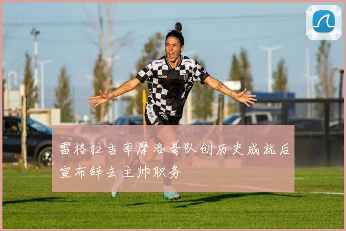雷格拉吉率摩洛哥队创历史成就后宣布辞去主帅职务