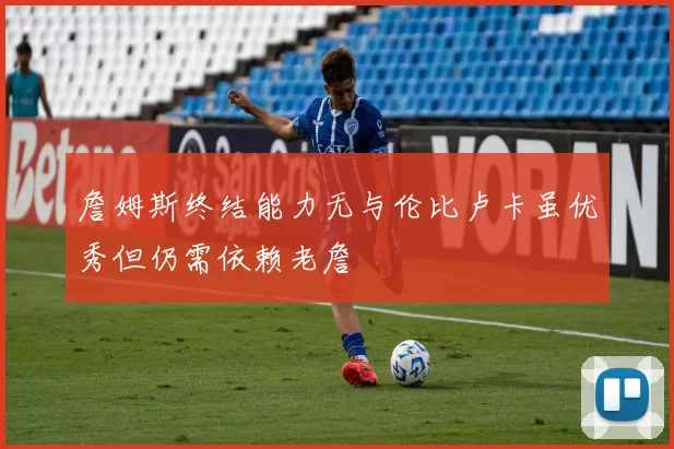 詹姆斯终结能力无与伦比卢卡虽优秀但仍需依赖老詹