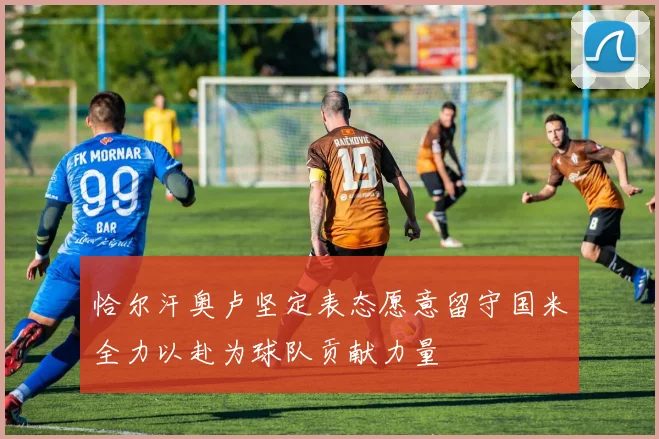 恰尔汗奥卢坚定表态愿意留守国米全力以赴为球队贡献力量