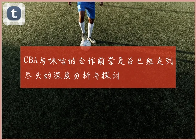 CBA与咪咕的合作前景是否已经走到尽头的深度分析与探讨