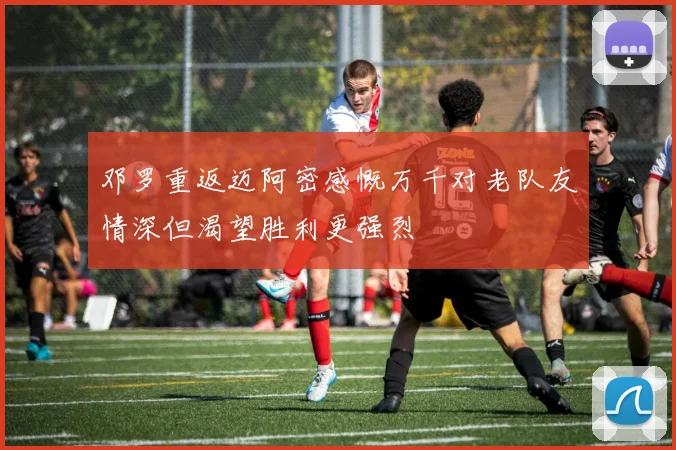 邓罗重返迈阿密感慨万千对老队友情深但渴望胜利更强烈