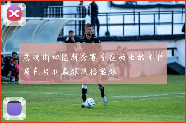 詹姆斯回忆新秀赛季在骑士的奇特角色与非赢球风格篮球