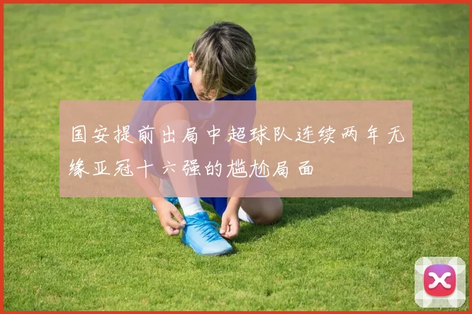 国安提前出局中超球队连续两年无缘亚冠十六强的尴尬局面